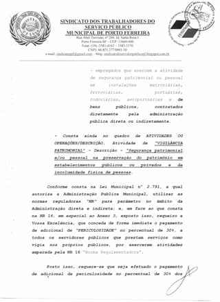 SINDICATO DOS TRABALHADORES DO
SERVIÇO PÚBLICO
MUNICIPAL DE PORTO FERREIRA
Rua Abel Trevisan, n? 200, Jd. Santa Rosa I
Porto Ferreira-SP - CEP: 13660-000
Fone: (19) -3581-4163 - 3585-3570
CNPJ: 66.833.377/0001-30
e-rnail: sindicatoppf@gmail.com-blog:sindicatodoservidorpublicopf.blogspot.com.br

- empregados

que exercem

a atividade

segurança

pa trimonial

ou pessoal

de

instalações

em

metroviárias,

ferroviárias,
rodoviárias,
bens

portuárias,

púb~icos,

diretamente
púb~ica

Consta

ainda

e/ou

no

inco~umidade

Conforme
autoriza
normas

a

consta

quadro

Administração

direta

na NR 16, em especia~
Vossa Exce~ência,
de

edsi c.i.otie l: de

todos

os

vigia

nos

de

ATIVIDADES

-

púb~icos

"VIGILÂNCIA

de

"Segurança

preservação

do
ou

OU

patrimonia~

patrimônio

em

e

da

privados

física de pessoas.

na

Administração

regu~adoras

administração

Atividade

na

estabe~ecimentos

contratados

pe~a

- Descrição

pessoa~

de

direta ou indiretamente.

OPERAÇÕES/DESCRIÇÃO,
PATRIMONIAL"

e

aeroportuárias

"NR"

Lei

Municipa~

Pub~ica
para

ao Anexo

que conceda

Municipa~,
parâmetro

e indireta;

2.791,

n°

uti~izar

no

púb~icos

próprios

púb~icos,

as

âmbito

da

isso, requeiro

de forma imediata

servidores

que.l:

e, em face ao que consta

3, exposto

"PERICULOSIDADE"

a

no percentua~

que
por

prestam

o pagamento
de

30%,

serviços

exercerem

a

a

como

atividades

azzparada pe~a NR 16 "Norma Regulamentadora".

Posto
de

isso,

requere-se

que seja efetuado

edii..ci.otie l: de pericu~osidade

no

o pagamento

pearaentzue l: de

30%

dos

 