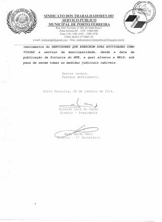 SINDICATO DOS TRABALHADORES DO
SERVIÇO PÚBLICO
MUNICIPAL DE PORTO FERRE IRA
Rua Abel Trevisan, n? 200, Jd. Santa Rosa I
Porto Ferreira-SP - CEP: 13660-000
Fone: (19) -3581-4163 - 3585-3570
CNPJ: 66.833.377/0001-30
e-mail: sindicatoppf@gmail.com-blog:sindicatodoservidorpublicopf.blogspot.com.br
vencimen tos
VIGIAS

a

do SERVIDORES QUE EXERCEDM SUAS ATIVIDADES
serviço

da

pena

de serem

tomas

data

da

do MT.E, a qua~ a~terou a NR16,

pub~icação da Portaria

municipa~idade,

sob

as medidas

judiciais

desde

a

COMO

cabíveis.

Nestes termos.
Pedimos deferimento.

Porto Ferreira,

==

06 de janeiro de 2014.

-"- ~

=--- J

Nivaldo Luis do Carmo
Diretor - Presidente

Abrão Neto
- 1° Secretário

 