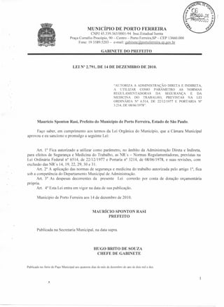 MUNICÍPIO DE PORTO FERRE IRA
CNPJ 45.339.363/0001-94 Insc.Estadual Isenta
Praça Comélio Procópio, 90 - Centro - Porto Ferreira,SP - CEP l3660.000
Fone: 193589.5203 - e-mail: gabinete@pOltoferreira.sp.gov.br
GABINETE DO PREFEITO

LEI N° 2.791, DE 14 DE DEZEMBRO

DE 2010.

"AUTORIZA A ADMINISTRAÇÃO DIRETA E INDIRETA,
A UTILIZAR COMO PARÂMETRO
AS NORMAS
REGULAMENT ADORAS
DA SEGURANÇA
E DA
MEDICINA DO TRABALHO, PREVISTAS NA LEI
ORDINÁRIA
o 6.514, DE 22/12/1977 E PORTARIA N°
3.214, DE 08/06/1978".

Maurício Sponton Rasi, Prefeito do Município de Porto Ferreira, Estado de São Paulo.
Faço saber, em cumprimento aos termos da Lei Orgânica do Município, que a Câmara Municipal
aprovou e eu sanciono e promulgo a seguinte Lei:

Art. 1° Fica autorizado a utilizar como parâmetro, no âmbito da Administração Direta e Indireta,
para efeitos de Segurança e Medicina do Trabalho, as NR's - Normas Regulamentadoras, previstas na
Lei Ordinária Federal n" 6514, de 22/12/1977 e Portaria n" 3214, de 08/06/1978, e suas revisões, com
exclusão das NR's 14, 19,22,29,30
e 3l.
Art. 2° A aplicação das normas de segurança e medicina do trabalho autorizada pelo artigo 1°, fica
sob a competência do Departamento Municipal de Administração.
Art. 3° As despesas decorrentes da presente Lei correrão por conta de dotação orçamentária
própria.
Art. 4° Esta Lei entra em vigor na data de sua publicação.
Município de Porto Ferreira aos 14 de dezembro de 2010.

MAURÍCIO SPONTON RASI
PREFEITO

Publicada na Secretaria Municipal, na data supra.

HUGO BRITO DE SOUZA
CHEFE DE GABINETE

Publicado no Átrio do Paço Municipal aos quatorze dias do mês de dezembro do ano de dois mil e dez.

 