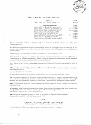 R 16 - ATIVIDADES

E OPERAÇÕES

PERIGOSAS

D.O.V.

Publicação
Portaria GM n.o 3.214. de 08 de junho de 1978

Portaria
Portaria
Portaria
Portaria
Portaria
Portaria
Portaria
Portaria

16.1 São consideradas
Regu Iam entadora-NR.

atividades

e operações

06/07/78

D.O.V.

Alterações/Atualizações
SSMT n.o 02, de 02 de fevereiro de 1979
MTb n.o 3.393. de 17 de dezembro de 1987
SSST n.o 25, de 29 de dezembro de 1994
MTE n.o 545, de 10 de julho de 2000
SIT 11.°26, de 02 de agosto de 2000
MTE n.o 496, de 1I de dezembro de 2002
MTE 11.°518, de 4 de abril de 2003
MTE 11.°1.885. de 2 de novembro de 2013

perigosas

as constantes

dos Anexos

números

08/02/79
(Rei.) 23/12/87
(Rep. ) 17/02183
11/07/00
03/08/00
(Rcv.) 12112/02
07/04/03
03112113

I e 2 desta Norma

16.2 O exercício de trabalho em condições de periculosidade assegura ao trabalhador a percepção de adicional de 30%
(trinta por cento), incidente sobre o salário, sem os acréscimos resultantes de gratificações, prêmios ou participação nos
lucros da empresa.
16.2.1 O empregado poderá optar pelo adicional de insalubridade

que por ventura lhe seja devido.

16.3 É facultado às empresas e aos sindicatos das categorias profissionais interessadas requererem ao Ministério do
Trabalho, através das Delegacias Regionais do Trabalho, a realização de perícia em estabelecimento ou setor da empresa,
com o objetivo de caracterizar e classificar ou determinar atividade perigosa.
16.4 O disposto no item 16.3 não prejudica a ação fiscalizadora
perícia.
16.5 Para os fins desta
orma Regulamentadora
com explosivos sujeitos a:

-

do Ministério do Trabalho nem a realização ex-officio da

R são consideradas

atividades ou operações perigosas as executadas

a) degradação química ou autocatalítica;
b) ação de agentes exteriores, tais como, calor, umidade, faíscas, fogo, fenômenos sísmicos, choque e atritos.
16.6 As operações de transporte de inflamáveis líquidos ou gasosos liquefeitos, em quaisquer vasilhames e a granel, são
consideradas em condições de periculosidade, exclusão para o transporte em pequenas quantidades até o limite de 200
(duzentos) litros para os inflamáveis líquidos e 135 (cento e trinta e cinco) quilos para os inflamáveis gasosos liquefeitos.
16.6.J As quantidades
efeito desta orma.

de inflamáveis,

contidas nos tanques de consumo próprio dos veículos, não serão consideradas

para

16.7 Para efeito desta
orma Regulamentadora considera-se líquido combustível todo aquele que possua ponto de fulgor
maior que 60°C (sessenta graus Celsius) e inferior ou igual a 93°C (noventa e três graus Celsius).
(Alterado pela Portaria SIT n. o 3 J 2. de 23 de março de ]() 12)
16.8 Todas as áreas de risco previstas nesta NR devem ser delimitadas,
(Incluído pela Portaria SSST I/. o 25. de 29 de dezembro de 199-1)

sob responsabilidade

do empregador.

ANEXO I
ATIVIDADES E OPERAÇÕES PERIGOSAS COM EXPLOSIVOS
(Redação dada pela Portaria SSMT n. o 2, de ] defevereiro de /979)
I. São consideradas

atividades ou operações perigosas as enumeradas no Quadro n.? I, seguinte:

 