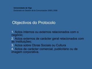 Objectivos do Protocolo 1.  Actos internos ou externos relacionados com o negócio; 2.  Actos externos de carácter geral relacionados com as Instituições; 3.  Actos sobre Obras Sociais ou Cultura 4.  Actos de carácter comercial, publicitário ou de imagem corporativa. Universidade de Vigo Doctorado en  Gestión de la Comunicación  2006 | 2008 