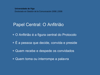Papel Central: O Anfitrião + O Anfitrião é a figura central do Protocolo + É a pessoa que decide, convida e preside + Quem recebe e despede os convidados + Quem toma ou interrompe a palavra Universidade de Vigo Doctorado en  Gestión de la Comunicación  2006 | 2008 