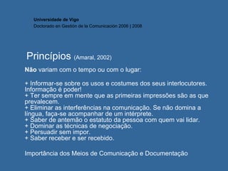 Princípios  (Amaral, 2002)   Não  variam com o tempo ou com o lugar: + Informar-se sobre os usos e costumes dos seus interlocutores. Informação é poder! + Ter sempre em mente que as primeiras impressões são as que prevalecem. + Eliminar as interferências na comunicação. Se não domina a língua, faça-se acompanhar de um intérprete. + Saber de antemão o estatuto da pessoa com quem vai lidar. + Dominar as técnicas de negociação. + Persuadir sem impor. + Saber receber e ser recebido.  Importância dos Meios de Comunicação e Documentação Universidade de Vigo Doctorado en  Gestión de la Comunicación  2006 | 2008 
