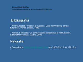 Bibliografia - Amaral, Isabel: “Imagem e Sucesso: Guia de Protocolo para a Empresa”. Verbo. Lisboa, 1999.  - Ramos, Fernando: “La comunicación corporativa e institucional”. Editorial Universitas. Madrid, 2002 Netgrafia - Consultado  www.isabelamaral.com  em 2007/03/15 ás 19h15m Universidade de Vigo Doctorado en  Gestión de la Comunicación  2006 | 2008 