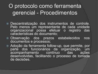 O protocolo como ferramenta
 gerencial - Procedimentos
   Descentralização dos instrumentos de controle.
    Pelo menos um representante de cada unidade
    organizacional possa efetuar o registro das
    características do documento;
   Observação dos prazos estabelecidos nos
    documentos e processos;
   Adoção da ferramenta follow-up, que permite, por
    parte dos funcionários da organização, um
    acompanhamento         contínuo    das     ações
    desenvolvidas, facilitando o processo de tomada
    de decisões.
 