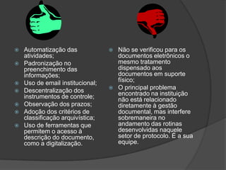    Automatização das                Não se verificou para os
    atividades;                       documentos eletrônicos o
   Padronização no                   mesmo tratamento
    preenchimento das                 dispensado aos
    informações;                      documentos em suporte
   Uso de email institucional;       físico;
   Descentralização dos             O principal problema
    instrumentos de controle;         encontrado na instituição
                                      não está relacionado
   Observação dos prazos;            diretamente à gestão
   Adoção dos critérios de           documental, mas interfere
    classificação arquivística;       sobremaneira no
   Uso de ferramentas que            andamento das rotinas
    permitem o acesso à               desenvolvidas naquele
    descrição do documento,           setor de protocolo. É a sua
    como a digitalização.             equipe.
 