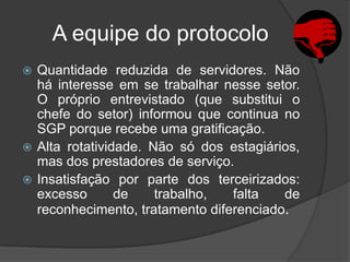 A equipe do protocolo
 Quantidade reduzida de servidores. Não
  há interesse em se trabalhar nesse setor.
  O próprio entrevistado (que substitui o
  chefe do setor) informou que continua no
  SGP porque recebe uma gratificação.
 Alta rotatividade. Não só dos estagiários,
  mas dos prestadores de serviço.
 Insatisfação por parte dos terceirizados:
  excesso       de    trabalho,  falta   de
  reconhecimento, tratamento diferenciado.
 