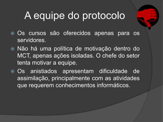 A equipe do protocolo
   Os cursos são oferecidos apenas para os
    servidores.
   Não há uma política de motivação dentro do
    MCT, apenas ações isoladas. O chefe do setor
    tenta motivar a equipe.
   Os anistiados apresentam dificuldade de
    assimilação, principalmente com as atividades
    que requerem conhecimentos informáticos.
 