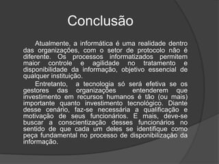 Conclusão
    Atualmente, a informática é uma realidade dentro
das organizações, com o setor de protocolo não é
diferente. Os processos informatizados permitem
maior controle e agilidade no tratamento e
disponibilidade da informação, objetivo essencial de
qualquer instituição.
    Entretanto, a tecnologia só será efetiva se os
gestores das organizações          entenderem que
investimento em recursos humanos é tão (ou mais)
importante quanto investimento tecnológico. Diante
desse cenário, faz-se necessária a qualificação e
motivação de seus funcionários. E mais, deve-se
buscar a conscientização desses funcionários no
sentido de que cada um deles se identifique como
peça fundamental no processo de disponibilização da
informação.
 