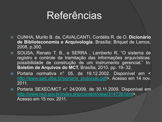 Referências
   CUNHA, Murilo B. da, CAVALCANTI, Cordélia R. de O. Dicionário
    de Biblioteconomia e Arquivologia. Brasília: Briquet de Lemos,
    2008, p.300.
   SOUSA, Renato T. B., e SERRA , Lamberto R. “O sistema de
    registro e controle da tramitação das informações arquivísticas:
    possibilidade de construção de um instrumento gerencial.” In:
    Boletim de Arquivos do MCT. Brasília, 2010. pp. 19- 32.
   Portaria normativa n° 05, de 19.12.2002. Disponível em <
    http://www.sad.ufba.br/portaria_protocolo.pdf>. Acesso em 14 nov.
    2011.
   Portaria SEXEC/MCT n° 24/2009, de 30.11.2009. Disponível em
    http://www.mct.gov.br/index.php/content/view/314739.html>.
    Acesso em 15 nov. 2011.
 
