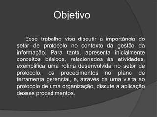 Objetivo

    Esse trabalho visa discutir a importância do
setor de protocolo no contexto da gestão da
informação. Para tanto, apresenta inicialmente
conceitos básicos, relacionados às atividades,
exemplifica uma rotina desenvolvida no setor de
protocolo, os procedimentos no plano de
ferramenta gerencial, e, através de uma visita ao
protocolo de uma organização, discute a aplicação
desses procedimentos.
 