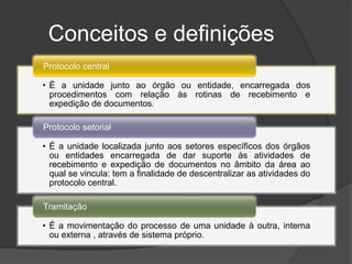 Conceitos e definições
Protocolo central

• É a unidade junto ao órgão ou entidade, encarregada dos
  procedimentos com relação às rotinas de recebimento e
  expedição de documentos.

Protocolo setorial

• É a unidade localizada junto aos setores específicos dos órgãos
  ou entidades encarregada de dar suporte às atividades de
  recebimento e expedição de documentos no âmbito da área ao
  qual se vincula: tem a finalidade de descentralizar as atividades do
  protocolo central.

Tramitação

• É a movimentação do processo de uma unidade à outra, interna
  ou externa , através de sistema próprio.
 