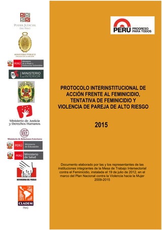 PROTOCOLO INTERINSTITUCIONAL DE
ACCIÓN FRENTE AL FEMINICIDIO,
TENTATIVA DE FEMINICIDIO Y
VIOLENCIA DE PAREJA DE ALTO RIESGO
2015
Documento elaborado por las y los representantes de las
instituciones integrantes de la Mesa de Trabajo Intersectorial
contra el Feminicidio, instalada el 19 de julio de 2012, en el
marco del Plan Nacional contra la Violencia hacia la Mujer
2009-2015
 