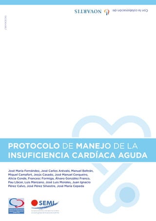 Con
la
colaboración
de:
1903064967
PROTOCOLO DE MANEJO DE LA
INSUFICIENCIA CARDÍACA AGUDA
José María Fernández, José Carlos Arévalo, Manuel Beltrán,
Miquel Camafort, Jesús Casado, José Manuel Cerqueiro,
Alicia Conde, Francesc Formiga, Álvaro González Franco,
Pau Llàcer, Luis Manzano, José Luis Morales, Juan Ignacio
Pérez Calvo, José Pérez Silvestre, José María Cepeda
 