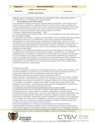 Asignatura Datos del estudiante Fecha
M.E.A.D
Apellidos: Serna Libernal
24/06/2022
Nombre: Brian Eliecer
distintos grupos colaborativos, al igual que sus inquietudes, dudas y desacuerdos, bajo la
dirección del tutor y la participación de los estudiantes.
· Conclusiones y cierre de la tutoría.
Las conclusiones relativas a cada tema discutido deben ser explicitas, y son tomadas por los
diversos grupos colaborativos, dejando sentado por escrito la forma como se clarificaron las
dudas y los desacuerdos, a través glosas, notas, anexos al protocolo colaborativo, dando como
resultado final el Protocolo tutorial, que no es otra cosa que el protocolo colaborativo con los
ajustes, correcciones, adiciones y anexos que resultaron en la tutoría.
Los grupos colaborativos de aprendizaje. – GCA-.
Los Grupos Colaborativos de Aprendizaje. – GCA- como estrategia en la formación Mediada por
las Tecnologías Digitales.
La modalidad de Educación a Distancia ha desarrollado una serie de estrategias metodológicas
y didácticas acordes con sus características, una de ellas, quizás de las más exitosas y
generalizadas es la formación de grupos colaborativos de aprendizaje –GCA- que se han
constituido en una valiosa herramienta de aprendizaje en dicha modalidad porque a través de
ella se mengua la individualización del aprendizaje, se limita la masificación ; al tiempo que
garantiza un aprendizaje genuino por cuanto es un medio para la socialización, contrastación y
validación del aprendizaje.
Los GCA son una necesidad que fortalece los procesos de aprendizaje, sin embargo, no por ello
se debe imponer la formación de estos grupos de estudio y convertirlos en una condición
obligatoria para los estudiantes. La formación de los GCA debe ser el resultado de la percepción
de su necesidad por los propios estudiantes y su estructuración debe darse por iniciativa de
ellos con la asesoría de los tutores. La experiencia ha demostrado que los GCA constituyen una
de las experiencias más significativas de la educación a distancia y según investigaciones
realizadas por Lora Sfer (2011) en la universidad de Cartagena el 90% de los estudiantes se
integra de manera libre a estos grupos.
Atributos de los GCA
Los GCA se consideran un espacio de aprendizaje colaborativo, creado intencionalmente como
escenario académico y social en el que sus miembros como actores protagónicos tienen la
oportunidad de generar nuevos aprendizajes a través de la colaboración y
confrontación discursiva de sus puntos de vista, opiniones o criterios.
Genera identidad constituyéndose en unidad social con estructura, normas, motivos, cohesión,
metas comunes y comunicación particulares, que a medida que crece, genera un proceso de
diferenciación que lo lleva a constituirse en un pequeño sistema con una cultura particular. Gesta
en su interior el concepto de nosotros como sentido de pertenencia, buscar motivos para
identificarse mutuamente; necesidades que hacen reconocer las debilidades y convertirlas en
fortalezas, para la supervivencia y desarrollo del Grupo.
Los protocolos como herramienta de aprendizaje en el aula virtual de SIMA.
La palabra protocolo viene de Protókollon: la primera hoja pegada (del griego proto, primero y
kolláo, pegar). En el mundo académico y científico, especialmente cuando se realizan
seminarios, talleres, investigaciones o reuniones, hace referencia a la reseña sistemática de las
construcciones cognoscitivas, conclusiones, problemas, hipótesis, acuerdos, desacuerdos,
aplicaciones, inquietudes, interrogantes a que se ha llegado en el proceso de una investigación,
o en el estudio de un tema, teoría o problema, y a partir del cual se evalúan los resultados de
dichos eventos. Así, el protocolo es sinónimo de memoria y síntesis, de recuento de los que
sucede en una sesión de producción del conocimiento.
En el mundo académico se constituye en una ocasión genuina de autoevaluación y
heteroevaluación, dado que se presenta como un instrumento que muestra los procesos de
aprendizaje del grupo. Al mismo tiempo convierte a los estudiantes en investigadores eficaces,
por cuanto les permite hacer el trabajo de aprendizaje metódico y seguir los métodos científicos.
A diferencia del acta, que es un recuento cronológico y lineal de los conceptos, acuerdos o
Downloaded by jorge ulises legorreta carrera (legorretacarrerajorgeulises@gmail.com)
lOMoARcPSD|9989586
 