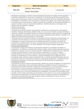 Asignatura Datos del estudiante Fecha
M.E.A.D
Apellidos: Serna Libernal
24/06/2022
Nombre: Brian Eliecer
decisiones a que llega un comité, o de las decisiones que toma un consejo o de los aspectos
puramente operativos de una reunión, el protocolo es un documento de central interés para el
grupo que la produce por cuanto, a más de recoger información sobre los resultados del trabajo
investigativo o de reflexión, sirve de memoria y muestra del progreso y los avances del grupo el
la construcción de conocimientos. Además, el protocolo es también un documento destinado a la
puesta en público, ante una comunidad académica o científica de pares u homólogos más
amplia, para ser debatida o validada.
Clases de protocolos
El protocolo individual.
Corresponde al primer momento de aprendizaje. Registra las comprensiones, interrogantes,
hipótesis, hallazgos dificultades, elaboraciones, etc., que ocurren durante el estudio individual y
autónomo. Además del propósito anterior, el protocolo individual cumple la función de registro de
notas destinadas a la puesta en común ante el grupo colaborativo para justificar o verificar en el
debate las elaboraciones realizadas a nivel personal.
Este protocolo que contiene la síntesis y el resultado del Primer Momento del aprendizaje, se
convierte al mismo tiempo en el insumo principal para el trabajo colaborativo en los grupos
colaborativos, es decir el protocolo es una síntesis provisional, inconclusa, que debe ser
socializada y validada frente a los pares, constituyéndose de esta manera en el nexo entre el
primero y segundo momento, y en el eje alrededor del cual gira el trabajo colaborativo.
El protocolo colaborativo.
Corresponde al segundo momento de aprendizaje. Registra los resultados del debate, la
negociación, el acuerdo y el estudio del colectivo de pares. Es aquí donde adquiere la genuina
dimensión el protocol, que en el campus educativo SIMA facilita la elaboración de la segunda
síntesis del aprendizaje en el seno de los grupos colaborativos, y su envío, revisión y
retroalimentación por parte de los tutores. Al igual que el protocolo individual, contiene un
formato de presentación con tres módulos o campos habilitados para la digitación de los
estudiantes. Este protocolo contiene adicionalmente un módulo de retroalimentación para que
los tutores envíen sus comentarios evaluativos a cada grupo colaborativo, y también son una
importante actividad que cuenta para la evaluación de las evidencias de participación.
El protocolo tutorial.
Corresponde al tercer momento del aprendizaje. Registra los puntos de llegada en el proceso de
estudio ya contrastados ante la autoridad académica y epistémica del tutor. Al igual que el
protocolo anterior este es también resultado de reelaboraciones y correcciones del protocolo
construido en el seno de los grupos colaborativos y complementado por la Tutoría.
Por supuesto, el protocolo tutorial (al igual que los dos anteriores) no se agota en este momento,
sino que pasa a ser un punto de partida para la investigación y el estudio en profundidad, para
acceder a otros niveles superiores del conocimiento; por lo tanto no es un punto de llegada final
del proceso de aprendizaje. Los distintos protocolos se construyen a partir de reelaboraciones
sucesivas de borradores previos que de alguna manera comprenden el cómo y el qué se
aprende en cada momento dinámico.
Downloaded by jorge ulises legorreta carrera (legorretacarrerajorgeulises@gmail.com)
lOMoARcPSD|9989586
 