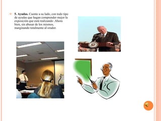 5. Ayudas.  Cuente a su lado, con todo tipo de ayudas que hagan comprender mejor la exposición que está realizando .Ahora bien, sin abusar de los mismos, marginando totalmente al orador.  