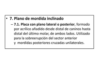 • 7. Plano de mordida inclinado
– 7.1. Placa con plano lateral o posterior, formado
por acrílico añadido desde distal de caninos hasta
distal del último molar, de ambos lados. Utilizado
para la sobreerupción del sector anterior
y mordidas posteriores cruzadas unilaterales.
 