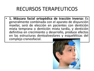 RECURSOS TERAPEUTICOS
• 1. Máscara facial ortopédica de tracción inversa: Es
generalmente combinada con el aparato de disyunción
maxilar, será de elección en pacientes con dentición
mixta temprana o dentición mixta tardía, y dentición
definitiva en crecimiento y desarrollo, produce efectos
en las estructuras dentoalveolares y esqueléticas del
complejo craneofacial.
 