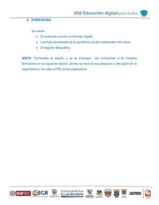 5. EVIDENCIAS:
Se anexa:
 El protocolo escrito en formato digital.
 Las lista escaneada de la asistencia de los estudiantes del curso.
 El registro fotográfico.
NOTA: Terminada la sesión y se le entregan las evidencias a la maestra
formadora en la siguiente sesión, donde se hace la socialización y discusión de la
experiencia y se sube al PID dicha experiencia.
 