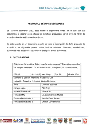 PROTOCOLO SESIONES ESPECIALES
El Maestro estudiante (ME), debe relatar la experiencia vivida en el aula con sus
estudiantes al integrar a sus clases las temáticas propuestas por el proyecto TIT@ de
acuerdo a lo establecido en este protocolo.
En este sentido, en un documento escrito se hace la descripción de dicho protocolo de
acuerdo a las siguientes pautas: datos básicos, recursos, desarrollo, conclusiones,
evidencias y se especifica a quién se le entregan dichas evidencias.
1. DATOS BÁSICOS.
Objetivo de la temática: Quien enseña, quien aprende? Dramatización sobre
los tiempos modernos. Tic en la educación , Competencias comunicativas.
FECHA Ano:2015 Mes: Mayo Día: 28 Grado: 10-1
Momento y Sesión: Momento 1 Sesión 3 Cali
Institución Educativa: Industrial Marice Sinisterra
Área Ciencias Sociales
Hora de inicio 7:00 A:M
Hora de finalización 11:00 A:M
Firma del ME Lic. Luis Cardozo Muñoz
Firma del estudiante 1 Jazmín Elena Armero
Firma del estudiante 2 Cristian David Henao
 