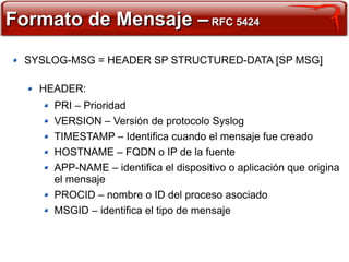 Formato de Mensaje – RFC 5424
  SYSLOG-MSG = HEADER SP STRUCTURED-DATA [SP MSG]

    HEADER:
      PRI – Prioridad
      VERSION – Versión de protocolo Syslog
      TIMESTAMP – Identifica cuando el mensaje fue creado
      HOSTNAME – FQDN o IP de la fuente
      APP-NAME – identifica el dispositivo o aplicación que origina
      el mensaje
      PROCID – nombre o ID del proceso asociado
      MSGID – identifica el tipo de mensaje
 