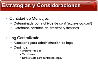 Estrategias y Consideraciones

  Cantidad de Mensajes
    Determinada por archivos de conf (etc/syslog.conf)
    Determina cantidad de archivos y destinos

  Log Centralizado
    Necesario para administración de logs
    Destinos:
        ●   Archivos de Log
        ●   Terminales
        ●   Otros Hosts para centralizar logs.
 