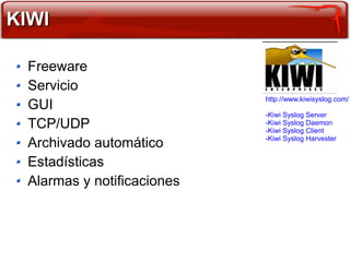 KIWI

 Freeware
 Servicio
                            http://www.kiwisyslog.com/
 GUI
                            -Kiwi Syslog Server
 TCP/UDP                    -Kiwi Syslog Daemon
                            -Kiwi Syslog Client
                            -Kiwi Syslog Harvester
 Archivado automático
 Estadísticas
 Alarmas y notificaciones
 