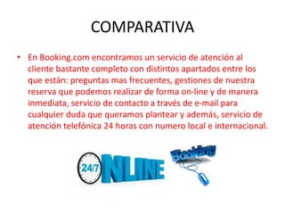 COMPARATIVA
• En Booking.com encontramos un servicio de atención al
cliente bastante completo con distintos apartados entre los
que están: preguntas mas frecuentes, gestiones de nuestra
reserva que podemos realizar de forma on-line y de manera
inmediata, servicio de contacto a través de e-mail para
cualquier duda que queramos plantear y además, servicio de
atención telefónica 24 horas con numero local e internacional.
 