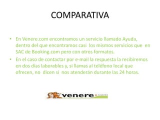 COMPARATIVA
• En Venere.com encontramos un servicio llamado Ayuda,
dentro del que encontramos casi los mismos servicios que en
SAC de Booking.com pero con otros formatos.
• En el caso de contactar por e-mail la respuesta la recibiremos
en dos días laborables y, si llamas al teléfono local que
ofrecen, no dicen si nos atenderán durante las 24 horas.
 
