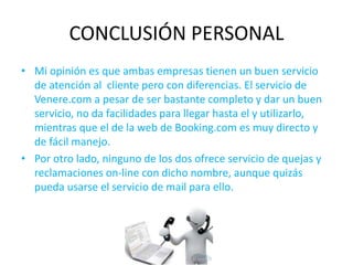 CONCLUSIÓN PERSONAL
• Mi opinión es que ambas empresas tienen un buen servicio
de atención al cliente pero con diferencias. El servicio de
Venere.com a pesar de ser bastante completo y dar un buen
servicio, no da facilidades para llegar hasta el y utilizarlo,
mientras que el de la web de Booking.com es muy directo y
de fácil manejo.
• Por otro lado, ninguno de los dos ofrece servicio de quejas y
reclamaciones on-line con dicho nombre, aunque quizás
pueda usarse el servicio de mail para ello.
 