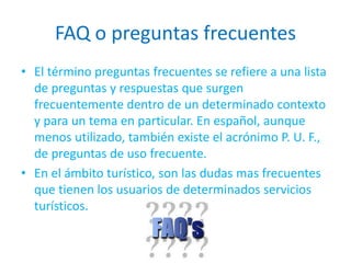 FAQ o preguntas frecuentes
• El término preguntas frecuentes se refiere a una lista
de preguntas y respuestas que surgen
frecuentemente dentro de un determinado contexto
y para un tema en particular. En español, aunque
menos utilizado, también existe el acrónimo P. U. F.,
de preguntas de uso frecuente.
• En el ámbito turístico, son las dudas mas frecuentes
que tienen los usuarios de determinados servicios
turísticos.
 