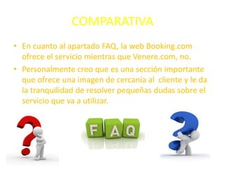 COMPARATIVA
• En cuanto al apartado FAQ, la web Booking.com
ofrece el servicio mientras que Venere.com, no.
• Personalmente creo que es una sección importante
que ofrece una imagen de cercanía al cliente y le da
la tranquilidad de resolver pequeñas dudas sobre el
servicio que va a utilizar.
 