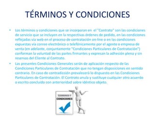TÉRMINOS Y CONDICIONES
• Los términos y condiciones que se incorporan en el "Contrato" son las condiciones
de servicio que se incluyen en la respectivas órdenes de pedido, en las condiciones
reflejadas vía web en el proceso de contratación on-line o en las condiciones
expuestas vía correo electrónico o telefónicamente por el agente o empresa de
venta (en adelante, conjuntamente "Condiciones Particulares de Contratación")
conforman la voluntad de las partes firmantes y expresan la adhesión plena y sin
reservas del Cliente al Contrato.
• Las presentes Condiciones Generales serán de aplicación respecto de las
Condiciones Particulares de Contratación que no tengan disposiciones en sentido
contrario. En caso de contradicción prevalecerá lo dispuesto en las Condiciones
Particulares de Contratación. El Contrato anula y sustituye cualquier otro acuerdo
o escrito concluido con anterioridad sobre idéntico objeto.
 