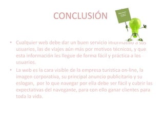 CONCLUSIÓN
• Cualquier web debe dar un buen servicio informativo a sus
usuarios, las de viajes aún más por motivos técnicos, y que
esta información les llegue de forma fácil y práctica a los
usuarios.
• La web es la cara visible de la empresa turística on-line, la
imagen corporativa, su principal anuncio publicitario y su
eslogan, por lo que navegar por ella debe ser fácil y cubrir las
expectativas del navegante, para con ello ganar clientes para
toda la vida.
 