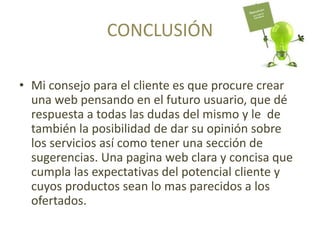 CONCLUSIÓN
• Mi consejo para el cliente es que procure crear
una web pensando en el futuro usuario, que dé
respuesta a todas las dudas del mismo y le de
también la posibilidad de dar su opinión sobre
los servicios así como tener una sección de
sugerencias. Una pagina web clara y concisa que
cumpla las expectativas del potencial cliente y
cuyos productos sean lo mas parecidos a los
ofertados.
 
