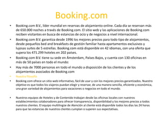 Booking.com
• Booking.com B.V., líder mundial en reservas de alojamiento online. Cada día se reservan más
de 650.000 noches a través de Booking.com. El sitio web y las aplicaciones de Booking.com
reciben visitantes en busca de estancias de ocio y de negocios a nivel internacional.
• Booking.com B.V. garantiza desde 1996 los mejores precios para todo tipo de alojamientos,
desde pequeños bed and breakfasts de gestión familiar hasta apartamentos exclusivos y
lujosas suites de 5 estrellas. Booking.com está disponible en 42 idiomas, con una oferta que
supera los 471.299 hoteles en 202 países.
• Booking.com B.V. tiene su sede en Ámsterdam, Países Bajos, y cuenta con 130 oficinas en
más de 50 países en todo el mundo:
• Hay más de 7000 personas en todo el mundo a disposición de los clientes y de los
alojamientos asociados de Booking.com
• Nuestra filosofía
• Booking.com ofrece un sitio web informativo, fácil de usar y con los mejores precios garantizados. Nuestro
objetivo es que todos los viajeros puedan elegir y reservar, de una manera sencilla, eficiente y económica,
una gran variedad de alojamientos para vacaciones o negocios en todo el mundo.
• Nuestros equipos de Hoteles y de Contenido trabajan desde las oficinas locales con nuestros
establecimientos colaboradores para ofrecer transparencia, disponibilidad y los mejores precios a todos
nuestros clientes. El equipo multilingüe de Atención al cliente está disponible todos los días las 24 horas
para que las estancias de nuestros clientes cumplan o superen sus expectativas.
 