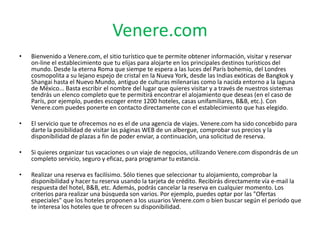 Venere.com
• Bienvenido a Venere.com, el sitio turístico que te permite obtener información, visitar y reservar
on-line el establecimiento que tu elijas para alojarte en los principales destinos turísticos del
mundo. Desde la eterna Roma que siempe te espera a las luces del París bohemio, del Londres
cosmopolita a su lejano espejo de cristal en la Nueva York, desde las Indias exóticas de Bangkok y
Shangai hasta el Nuevo Mundo, antiguo de culturas milenarias como la nacida entorno a la laguna
de México... Basta escribir el nombre del lugar que quieres visitar y a través de nuestros sistemas
tendrás un elenco completo que te permitirá encontrar el alojamiento que deseas (en el caso de
París, por ejemplo, puedes escoger entre 1200 hoteles, casas unifamiliares, B&B, etc.). Con
Venere.com puedes ponerte en contacto directamente con el establecimiento que has elegido.
• El servicio que te ofrecemos no es el de una agencia de viajes. Venere.com ha sido concebido para
darte la posibilidad de visitar las páginas WEB de un albergue, comprobar sus precios y la
disponibilidad de plazas a fin de poder enviar, a continuación, una solicitud de reserva.
• Si quieres organizar tus vacaciones o un viaje de negocios, utilizando Venere.com dispondrás de un
completo servicio, seguro y eficaz, para programar tu estancia.
• Realizar una reserva es facilísimo. Sólo tienes que seleccionar tu alojamiento, comprobar la
disponibilidad y hacer tu reserva usando la tarjeta de crédito. Recibirás directamente vía e-mail la
respuesta del hotel, B&B, etc. Además, podrás cancelar la reserva en cualquier momento. Los
criterios para realizar una búsqueda son varios. Por ejemplo, puedes optar por las "Ofertas
especiales" que los hoteles proponen a los usuarios Venere.com o bien buscar según el período que
te interesa los hoteles que te ofrecen su disponibilidad.
 