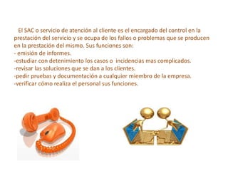 El SAC o servicio de atención al cliente es el encargado del control en la
prestación del servicio y se ocupa de los fallos o problemas que se producen
en la prestación del mismo. Sus funciones son:
- emisión de informes.
-estudiar con detenimiento los casos o incidencias mas complicados.
-revisar las soluciones que se dan a los clientes.
-pedir pruebas y documentación a cualquier miembro de la empresa.
-verificar cómo realiza el personal sus funciones.
 