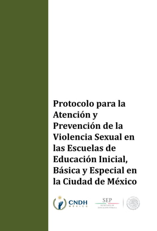 Protocolo para la
Atención y
Prevención de la
Violencia Sexual en
las Escuelas de
Educación Inicial,
Básica y Especial en
la Ciudad de México
ProtocoloparalaAtenciónyPrevencióndelaViolenciaSexualenlasEscuelasdeEducaciónInicial,BásicayEspecialenlaCiudaddeMéxico
 
