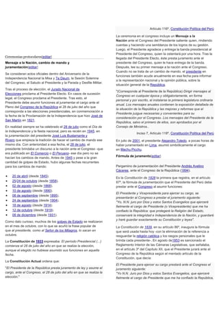 Ceremonias protocolares[editar]
Mensaje a la Nación, cambio de mando y
juramentación[editar]
Se consideran actos oficiales dentro del Aniversario de la
Independencia Nacional la Misa y Te Deum, la Sesión Solemne
del Congreso, el Saludo al Presidente y la Parada y Desfile Militar.
Tras el proceso de elección, el Jurado Nacional de
Elecciones proclama al Presidente Electo. En casos de sucesión
legal, el Congreso proclama al Presidente. Tras esto, el
Presidente debe asumir funciones al juramentar el cargo ante el
Pleno del Congreso de la República el 28 de julio del año que
corresponda a las elecciones presidenciales, en conmemoración a
la fecha de la Proclamación de la Independencia que hizo José de
San Martín en 1821.
En realidad siempre se ha celebrado el 28 de julio como el Día de
la Independencia y la fiesta nacional, pero es recién en 1945, en
la juramentación del presidente José Luis Bustamante y
Rivero que empieza la tradición de hacer el cambio de mando ese
mismo día. Con anterioridad a esa fecha, el 28 de julio, el
presidente brindaba un discurso a la nación ante el Congreso -que
era publicado en El Comercio o El Peruano- ese día pero no se
hacían los cambios de mando. Antes de 1945 y pese a la gran
cantidad de golpes de Estado, hubo algunas fechas recurrentes
para los cambios de mando:
 20 de abril (desde 1845).
 25/24 de octubre (desde 1858).
 02 de agosto (desde 1868).
 10 de agosto (desde 1890).
 08 de septiembre (desde 1895).
 24 de septiembre (desde 1904).
 18 de agosto (desde 1914).
 12 de octubre (desde 1919).
 08 de diciembre (desde 1931).
Como dato curioso, muchos de los golpes de Estado se realizaron
en el mes de octubre, con lo que se acuñó la frase popular de
que al presidente, como al Señor de los Milagros, lo sacan en
octubre.
La Constitución de 1933 expresaba: El período Presidencial (...)
comienza el 28 de julio del año en que se realiza la elección,
aunque el elegido no hubiese asumido sus funciones en aquella
fecha.
La Constitución Actual ordena que:
"El Presidente de la República presta juramento de ley y asume el
cargo, ante el Congreso, el 28 de julio del año en que se realiza la
elección."
Artículo 116º, Constitución Política del Perú
La ceremonia en el congreso incluye un Mensaje a la
Nación ante el Congreso del Presidente saliente quien, rindiendo
cuentas y haciendo una semblanza de los logros de su gestión.
Luego, el Presidente agradece y entrega la banda presidencial al
Presidente del Congreso, quien la ostentará por una hora. Tras la
llegada del Presidente Electo, éste presta juramento ante el
presidente del Congreso, quien le hace entrega de la banda.
Después, lee su primer mensaje a la nación ante el Congreso.
Cuando no se trata de un cambio de mando, el presidente en
funciones también acude anualmente en esa fecha para informar
a la representación nacional y la opinión pública, sobre la
situación general de la República.
"(Corresponde al Presidente de la República) Dirigir mensajes al
Congreso en cualquier época y obligatoriamente, en forma
personal y por escrito, al instalarse la primera legislatura ordinaria
anual. Los mensajes anuales contienen la exposición detallada de
la situación de la República y las mejoras y reformas que el
Presidente juzgue necesarias y convenientes para su
consideración por el Congreso. Los mensajes del Presidente de la
República, salvo el primero de ellos, son aprobados por el
Consejo de Ministros..
Inciso 7, Artículo 118º, Constitución Política del Perú
En julio de 2001, el presidente Alejandro Toledo, a pocas horas de
haber juramentado en Lima, asumió simbólicamente el cargo
en Machu Picchu.
Fórmula de juramento[editar]
Pergamino de juramentación del Presidente Andrés Avelino
Cáceres, ante el Congreso de la República (1894).
Es la Constitución de 1828 la primera que registra, en el artículo
87º, la fórmula de juramentación que el Presidente del Perú debe
prestar ante el Congreso al asumir funciones:
El Presidente y Vicepresidente para ejercer su cargo, se
presentarán al Congreso a prestar el juramento siguiente:
"Yo, N.N. juro por Dios y estos Santos Evangelios que ejerceré
fielmente el cargo de Presidente (o Vicepresidente) que me ha
confiado la República: que protegeré la Religión del Estado,
conservaré la integridad e Independencia de la Nación, y guardaré
y haré guardar exactamente su Constitución y leyes".
La Constitución de 1839, en su artículo 86º, inaugura la fórmula
que será usada hasta hoy -con la eliminación de la referencia a
resguardar la religión católica y los rasgos personales que le
brinda cada presidente-. En agosto de1853 es sancionado el
Reglamento Interior de las Cámaras Legislativas, que señalaba,
en el artículo 3º del Capítulo XII, que el Presidente jurará ante el
Congreso de la República según el mentado artículo de la
Constitución, que decía:
El Presidente para ejercer su cargo prestará ante el Congreso el
juramento siguiente:
"Yo N.N. Juro por Dios y estos Santos Evangelios, que ejerceré
fielmente el cargo de Presidente que me ha confiado la República,
 