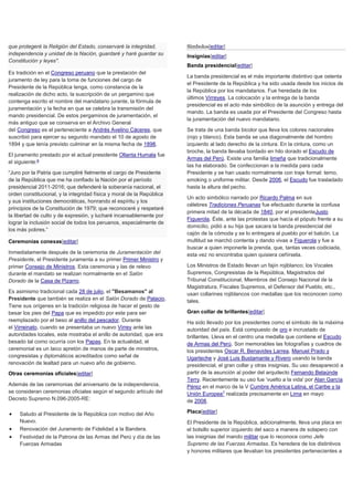 que protegeré la Religión del Estado, conservaré la integridad,
independencia y unidad de la Nación, guardaré y haré guardar su
Constitución y leyes".
Es tradición en el Congreso peruano que la prestación del
juramento de ley para la toma de funciones del cargo de
Presidente de la República tenga, como constancia de la
realización de dicho acto, la suscripción de un pergamino que
contenga escrito el nombre del mandatario jurante, la fórmula de
juramentación y la fecha en que se celebra la transmisión del
mando presidencial. De estos pergaminos de juramentación, el
más antiguo que se conserva en el Archivo General
del Congreso es el perteneciente a Andrés Avelino Cáceres, que
suscribió para ejercer su segundo mandato el 10 de agosto de
1894 y que tenía previsto culminar en la misma fecha de 1898.
El juramento prestado por el actual presidente Ollanta Humala fue
el siguiente:6
“Juro por la Patria que cumpliré fielmente el cargo de Presidente
de la República que me ha confiado la Nación por el período
presidencial 2011-2016; que defenderé la soberanía nacional, el
orden constitucional, y la integridad física y moral de la República
y sus instituciones democráticas, honrando el espíritu y los
principios de la Constitución de 1979; que reconoceré y respetaré
la libertad de culto y de expresión, y lucharé incansablemente por
lograr la inclusión social de todos los peruanos, especialmente de
los más pobres.”
Ceremonias conexas[editar]
Inmediatamente después de la ceremonia de Juramentación del
Presidente, el Presidente juramenta a su primer Primer Ministro y
primer Consejo de Ministros. Esta ceremonia y las de relevo
durante el mandato se realizan normalmente en el Salón
Dorado de la Casa de Pizarro.
Es asimismo tradicional cada 28 de julio, el "Besamanos" al
Presidente que también se realiza en el Salón Dorado de Palacio.
Tiene sus orígenes en la tradición religiosa de hacer el gesto de
besar los pies del Papa que es impedido por este para ser
reemplazado por el beso al anillo del pescador. Durante
el Virreinato, cuando se presentaba un nuevo Virrey ante las
autoridades locales, este mostraba el anillo de autoridad, que era
besado tal como ocurría con los Papas. En la actualidad, el
ceremonial es un laico apretón de manos de parte de ministros,
congresistas y diplomáticos acreditados como señal de
renovación de lealtad para un nuevo año de gobierno.
Otras ceremonias oficiales[editar]
Además de las ceremonias del aniversario de la independencia,
se consideran ceremonias oficiales según el segundo artículo del
Decreto Supremo N.096-2005-RE:
 Saludo al Presidente de la República con motivo del Año
Nuevo.
 Renovación del Juramento de Fidelidad a la Bandera.
 Festividad de la Patrona de las Armas del Perú y día de las
Fuerzas Armadas
Símbolos[editar]
Insignias[editar]
Banda presidencial[editar]
La banda presidencial es el más importante distintivo que ostenta
el Presidente de la República y ha sido usada desde los inicios de
la República por los mandatarios. Fue heredada de los
últimos Virreyes. La colocación y la entrega de la banda
presidencial es el acto más simbólico de la asunción y entrega del
mando. La banda es usada por el Presidente del Congreso hasta
la juramentación del nuevo mandatario.
Se trata de una banda bicolor que lleva los colores nacionales
(rojo y blanco). Esta banda se usa diagonalmente del hombro
izquierdo al lado derecho de la cintura. En la cintura, como un
broche, la banda llevaba bordado en hilo dorado el Escudo de
Armas del Perú. Existe una familia limeña que tradicionalmente
las ha elaborado. Se confeccionan a la medida para cada
Presidente y se han usado normalmente con traje formal: terno,
smoking o uniforme militar. Desde 2006, el Escudo fue trasladado
hasta la altura del pecho.
Un acto simbólico narrado por Ricardo Palma en sus
célebres Tradiciones Peruanas fue efectuado durante la confusa
primera mitad de la década de 1840, por el presidenteJusto
Figuerola. Éste, ante las protestas que hacía el pópulo frente a su
domicilio, pidió a su hija que sacara la banda presidencial del
cajón de la cómoda y se lo entregara al pueblo por el balcón. La
multitud se marchó contenta y dando vivas a Figuerola y fue a
buscar a quien imponerle la prenda, que, tantas veces codiciada,
esta vez no encontraba quien quisiera ceñírsela.
Los Ministros de Estado llevan un fajín rojiblanco; los Vocales
Supremos, Congresistas de la República, Magistrados del
Tribunal Constitucional, Miembros del Consejo Nacional de la
Magistratura, Fiscales Supremos, el Defensor del Pueblo, etc.,
usan collarines rojiblancos con medallas que los reconocen como
tales.
Gran collar de brillantes[editar]
Ha sido llevado por los presidentes como el símbolo de la máxima
autoridad del país. Está compuesto de oro e incrustado de
brillantes. Lleva en el centro una medalla que contiene el Escudo
de Armas del Perú. Son memorables las fotografías y cuadros de
los presidentes Oscar R. Benavides Larrea, Manuel Prado y
Ugarteche y José Luis Bustamante y Rivero usando la banda
presidencial, el gran collar y otras insignias. Su uso desapareció a
partir de la asunción al poder del arquitecto Fernando Belaúnde
Terry. Recientemente su uso fue 'vuelto a la vida' por Alan García
Pérez en el marco de la V Cumbre América Latina, el Caribe y la
Unión Europea7
realizada precisamente en Lima en mayo
de 2008.
Placa[editar]
El Presidente de la República, adicionalmente, lleva una placa en
el bolsillo superior izquierdo del saco a manera de solapero con
las insignias del mando militar que lo reconoce como Jefe
Supremo de las Fuerzas Armadas. Es heredera de los distintivos
y honores militares que llevaban los presidentes pertenecientes a
 