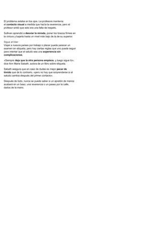 El problema estaba en los ojos. La profesora mantenía
el contacto visual a medida que hacía la reverencia, pero el
profesor sintió que esto era una falta de respeto.
Sullivan aprendió a desviar la mirada, poner los brazos firmes en
la cintura y bajarla hasta un nivel más bajo de la de su superior.
Sigue al líder
Viajar a nuevos países por trabajo o placer puede parecer un
examen en etiqueta, pero hay ciertas reglas que uno puede seguir
para intentar que el saludo sea una experiencia sin
complicaciones.
«Siempre deja que la otra persona empiece, y luego sigue tú»,
dice Ann Marie Sabath, autora de un libro sobre etiqueta.
Sabath asegura que en caso de dudas es mejor pecar de
tímido que de lo contrario, «pero no hay que sorprenderse si el
saludo cambia después del primer contacto».
Después de todo, nunca se puede saber si un apretón de manos
acabará en un beso, una reverencia o un paseo por la calle,
dados de la mano.
 