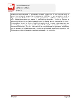 Universidad del Valle
MERCADEO VIRTUAL
Grupo 51
MV2013 Página 3
La administración de ventas es la base para conseguir el desarrollo de una empresa, donde se
deben tener en cuenta los objetivos y metas que se establecen en la organización y donde se
logre que exista efectivamente una evolución y crecimiento que lleve a que la organización a
que compita de manera más exitosa. La administración de ventas facilita los procesos de
seguimiento y cierre de las oportunidades de negocio. Además permite mantener al día tanto a
los vendedores como a los clientes. Actualmente la gerencia de ventas se encuentra en una fase
cambiante, pues lo que predomina es lo relacional. Unas de los aspectos importantes que se
deben tener en cuenta es que la administración de ventas depende en gran parte del entorno,
que se despliega en dos agentes interno y externo. Es allí donde se deben tomar decisiones que
favorezcan el ambiente buscando una solución apropiada a los problemas.
 