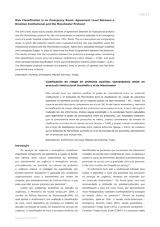 www.eerp.usp.br/rlae
Tela 2
Risk Classification in an Emergency Room: Agreement Level Between a
Brazilian Institutional and the Manchester Protocol
The aim of this study was to assess the level of agreement between an institutional protocol
and the Manchester protocol for the risk assessment of patients attended in an emergency
room of a public hospital in Belo Horizonte – MG - Brazil. This is a descriptive and comparative
study, in which 382 patients’ reports were evaluated and the risk was classified, using the
institutional protocol and the Manchester protocol. Rates were calculated through weighted
and unweighted kappa, in order to determine the level of agreement between the protocols.
The results showed that the correlation between the protocols is average when considering
that classification errors occurred between neighboring colors (kappa = 0.48), and good
when considering that classification errors occurred between extreme colors (kappa = 0.61).
The Manchester protocol increased the patients’ level of priority of patients and has been
considered more inclusive.
Descriptors: Nursing; Emergency Medical Services; Triage.
Clasificación de riesgo en primeros auxilios: concordancia entre un
protocolo institucional brasileño y el de Manchester
Este estudio tuvo por objetivo verificar el grado de concordancia entre un protocolo
institucional y el protocolo de Manchester para la clasificación de riesgo de pacientes
atendidos en primeros auxilios de un hospital público de Belo Horizonte – MG - Brasil. Se
trata de estudio descriptivo comparativo en el cual 382 fichas fueron evaluadas y, realizada
la clasificación de riesgo utilizando los protocolos mencionados encima, a partir del registro
realizado por los enfermeros. Índices kappa ponderado y no ponderado fueron calculados
para determinar el grado de concordancia entre los protocolos. Los resultados mostraron
que la concordancia entre los protocolos es media, cuando considerados los errores de
clasificación ocurridos entre colores vecinos (kappa = 0,48) y buena, cuando considerados
los errores de clasificación ocurridos entre colores extremos (kappa = 0,61). Se concluye
que el protocolo de Manchester aumentó el nivel de prioridad de los pacientes, demostrando
ser un protocolo que incluye más.
Descriptores: Enfermería; Servicios Médicos de Urgencia; Triaje.
Introdução
Os serviços de urgência e emergência constituem
importante componente da assistência à saúde no Brasil.
Nos últimos anos, houve crescimento da demanda
por atendimentos de urgência e emergência devido,
principalmente, ao aumento no número de acidentes
e violência urbana. A realidade da superlotação dos
prontos-socorros brasileiros é agravada por problemas
organizacionais como o atendimento por ordem de
chegada, sem estabelecimento de critérios clínicos, o que
pode acarretar graves prejuízos aos pacientes(1)
.
Ciente dos problemas existentes na atenção às
urgências, o Ministério da Saúde lançou,em 2004, a
cartilha da Política Nacional de Humanização-PNH, na
qual aponta o acolhimento com avaliação e classificação
de risco, como dispositivo de mudança no trabalho da
atenção e produção de saúde, em especial nos serviços de
urgência. A classificação de risco é processo dinâmico de
identificação de pacientes que necessitam de tratamento
imediato, de acordo com o potencial de risco, os agravos à
saúde ou o grau de sofrimento, devendo o atendimento ser
priorizado de acordo com a gravidade clínica do paciente,
e não com a ordem de chegada ao serviço(2)
.
O enfermeiro tem sido o profissional indicado para
avaliar e classificar o risco dos pacientes que procuram
os serviços de urgência, devendo ser orientado por
um protocolo direcionador(3)
. De forma geral, tem sido
recomendada a utilização de escalas/protocolos que
estratifiquem o risco em cinco níveis, por apresentarem
maior fidedignidade, validade e confiabilidade na avaliação
do estado clínico do paciente(4)
. Dentre as escalas/
protocolos, pode-se citar: a escala norte-americana -
Emergency Severity Index (ESI), escala australiana –
Australasian Triage Scale (ATS), o protocolo canadense –
Canadian Triage Acuity Scale (CTAS©
) e o protocolo inglês
 