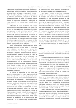 Tela 3
www.eerp.usp.br/rlae
Souza CC, Toledo AD, Tadeu LFR, Chianca TCM.
– Manchester Triage System – protocolo de Manchester(5)
.
Além desses, outros protocolos têm sido desenvolvidos,
como o protocolo do Hospital Municipal Odilon Behrens –
HOB - Minas Gerais, Brasil(6)
, que teve como base escalas
e protocolos pré-existentes, utilizando-se do método
canadense de coleta de dados. O HOB foi o primeiro
hospital de Minas Gerais a implantar a classificação de
risco, sendo referência nacional para a utilização desse
dispositivo.
O Ministério da Saúde, atualmente, tem buscado
padronizar o processo de acolhimento com classificação
de risco por meio da adoção de medidas que uniformizem
esse processo, em todo o território nacional(7)
. Nesse
sentido, no Estado de Minas Gerais, optou-se pela
modernização tecnológica e implantação do protocolo de
Manchester informatizado, para direcionar a classificação
de risco em todos os serviços de urgência do Estado.
Contudo, em algumas instituições, em especial no HOB,
já era utilizado como protocolo direcionador um protocolo
próprio, construído pela equipe do hospital.
Alguns autores afirmam que não existe uma escala
padrão quando se trata de medir saúde(8)
. A mensuração
requer indicadores que representem um conceito. Não
existe instrumento de mensuração infalível, fatores
situacionais e ambientais, tendenciosidade nas respostas,
fatores pessoais e alterações no método de coleta de
dados podem contribuir para erros de mensuração(9)
. Ao
utilizar instrumentos originários de uma outra língua,
deve-se realizar a adaptação cultural, mesmo quando o
idioma é o mesmo, uma vez que pode haver problemas
no processo de adaptação cultural. Nesse processo, pode
haver mudança em alguns itens para que se mantenha
o mesmo conceito, e não há muita clareza de quanto
das propriedades das medidas originais são mantidas no
instrumento adaptado(10)
.
Os critérios de classificação do risco clínico dos
pacientes, estabelecidos em ambos os protocolos (HOB
e Manchester), incluem os níveis de prioridade e cor
atribuída, o tempo de espera para o atendimento médico,
a reavaliação de enfermagem e o método de avaliação
da queixa principal, estratificando o risco em cinco níveis
distintos e que têm sido referidos por cores para facilitar a
visualização. Entretanto, existem diferenças entre os dois
protocolos no que se refere, especialmente, ao tempo
de espera para atendimento médico, ao tempo para
reavaliação de enfermagem (não previsto no protocolo de
Manchester), ao método de avaliação da queixa principal,
estratificada por fluxogramas no protocolo do HOB e por
sintomalogia no protocolo de Manchester. Assim, nesse
momento de implantação de um novo protocolo, em
substituição a um pré-existente, faz-se necessário estudo
de comparação entre os dois protocolos na classificação
de pacientes em unidades de urgência e emergência.
Sabe-se que o protocolo de Manchester é protocolo
utilizado em muitos países para classificar o risco
de pacientes que procuram os serviços de urgência
e emergência, e que, previamente à decisão de sua
implantação nas instituições do Estado de Minas Gerais,
um grupo de especialistas brasileiros fez a avaliação
desse protocolo quanto à viabilidade de adaptação do
mesmo à realidade brasileira. Entretanto, não há estudos
que avaliem a respeito da existência de diferenças nos
resultados da classificação de risco, utilizando o protocolo
de Manchester com aqueles usando outros protocolos
locais, como o do HOB, e desconhece-se, até o momento,
estudos publicados que tratem da validação do protocolo
de Manchester no Brasil, dentro dos critérios estabelecidos
pela literatura. Sendo assim, delineou-se este estudo que
teve por objetivo verificar o grau de concordância entre os
protocolos do HOB e o de Manchester para a classificação
de risco de usuários atendidos no pronto-socorro do
HOB.
Método
Estudo descritivo comparativo, realizado no HOB. O
hospital é pertencente à rede municipal de saúde de Belo
Horizonte.
A população do estudo foi composta por 339.133 fichas
de atendimento que correspondem a todos os prontuários
de usuários, atendidos no pronto-socorro do HOB, desde
a implantação do Acolhimento com Classificação de Risco
(22 de setembro de 2005) até 22 de setembro de 2007.
Foram incluídos no estudo os prontuários dos usuários
que passaram pela classificação de risco e que continham
registros de identificação do profissional enfermeiro
que realizou o atendimento, descrição da avaliação e a
classificação que o usuário recebeu. 	
A amostra foi composta por 382 prontuários. A seleção
dessa foi por aleatorização simples dos prontuários e
sorteio eletrônico dos números de registros de pacientes.
O cálculo da amostra foi realizado no Stat Calc, programa
Epi Info, versão 3.4.1. Considerou-se um percentual
esperado de concordância mínima entre os dois protocolos
de 80%, com margem de erro aceitável de 5%, nível de
confiança de 95% e taxa de perda de 5%.
Para a coleta dos dados, procedeu-se à análise do
conteúdo da documentação nos prontuários sorteados,
buscando as seguintes informações: queixas apresentadas
pelo paciente, dados vitais, história pregressa, idade e
classificação de risco ao final da avaliação realizada pelo
enfermeiro. As queixas foram transcritas literalmente em
 