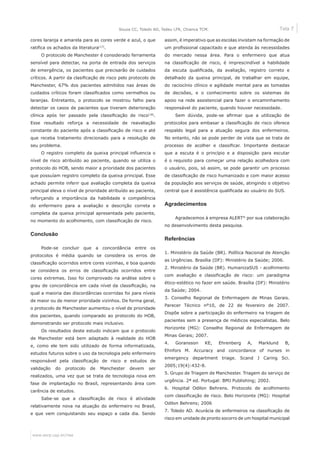 Tela 7
www.eerp.usp.br/rlae
Souza CC, Toledo AD, Tadeu LFR, Chianca TCM.
cores laranja e amarela para as cores verde e azul, o que
ratifica os achados da literatura(17)
.
O protocolo de Manchester é considerado ferramenta
sensível para detectar, na porta de entrada dos serviços
de emergência, os pacientes que precisarão de cuidados
críticos. A partir da clasificação de risco pelo protocolo de
Manchester, 67% dos pacientes admitidos nas áreas de
cuidados críticos foram classificados como vermelhos ou
laranjas. Entretanto, o protocolo se mostrou falho para
detectar os casos de pacientes que tiveram deterioração
clínica após ter passado pela classificação de risco(18)
.
Esse resultado reforça a necessidade de reavaliação
constante do paciente após a classificação de risco e até
que receba tratamento direcionado para a resolução de
seu problema.
O registro completo da queixa principal influencia o
nível de risco atribuído ao paciente, quando se utiliza o
protocolo do HOB, sendo maior a prioridade dos pacientes
que possuíam registro completo da queixa principal. Esse
achado permite inferir que avaliação completa da queixa
principal eleva o nível de prioridade atribuído ao paciente,
reforçando a importância da habilidade e competência
do enfermeiro para a avaliação e descrição correta e
completa da queixa principal apresentada pelo paciente,
no momento do acolhimento, com classificação de risco.
Conclusão
Pode-se concluir que a concordância entre os
protocolos é média quando se considera os erros de
classificação ocorridos entre cores vizinhas, e boa quando
se considera os erros de classificação ocorridos entre
cores extremas. Isso foi comprovado na análise sobre o
grau de concordância em cada nível da classificação, na
qual a maioria das discordâncias ocorridas foi para níveis
de maior ou de menor prioridade vizinhos. De forma geral,
o protocolo de Manchester aumentou o nível de prioridade
dos pacientes, quando comparado ao protocolo do HOB,
demonstrando ser protocolo mais inclusivo.
Os resultados deste estudo indicam que o protocolo
de Manchester está bem adaptado à realidade do HOB
e, como ele tem sido utilizado de forma informatizada,
estudos futuros sobre o uso da tecnologia pelo enfermeiro
responsável pela classificação de risco e estudos de
validação do protocolo de Manchester devem ser
realizados, uma vez que se trata de tecnologia nova em
fase de implantação no Brasil, representando área com
carência de estudos.
Sabe-se que a classificação de risco é atividade
relativamente nova na atuação do enfermeiro no Brasil,
e que vem conquistando seu espaço a cada dia. Sendo
assim, é imperativo que as escolas invistam na formação de
um profissional capacitado e que atenda às necessidades
do mercado nessa área. Para o enfermeiro que atua
na classificação de risco, é imprescindível a habilidade
da escuta qualificada, da avaliação, registro correto e
detalhado da queixa principal, de trabalhar em equipe,
do raciocínio clínico e agilidade mental para as tomadas
de decisões, e o conhecimento sobre os sistemas de
apoio na rede assistencial para fazer o encaminhamento
responsável do paciente, quando houver necessidade.
Sem dúvida, pode-se afirmar que a utilização de
protocolos para embasar a classificação de risco oferece
respaldo legal para a atuação segura dos enfermeiros.
No entanto, não se pode perder de vista que se trata de
processo de acolher e classificar. Importante destacar
que a escuta é o princípio e a disposição para escutar
é o requisito para começar uma relação acolhedora com
o usuário, pois, só assim, se pode garantir um processo
de classificação de risco humanizado e com maior acesso
da população aos serviços de saúde, atingindo o objetivo
central que é assistência qualificada ao usuário do SUS.
Agradecimentos
Agradecemos à empresa ALERT®
por sua colaboração
no desenvolvimento desta pesquisa.
Referências
1. Ministério da Saúde (BR). Política Nacional de Atenção
as Urgências. Brasília (DF): Ministério da Saúde; 2006.
2. Ministério da Saúde (BR). HumanizaSUS - acolhimento
com avaliação e classificação de risco: um paradigma
ético-estético no fazer em saúde. Brasília (DF): Ministério
da Saúde; 2004.
3. Conselho Regional de Enfermagem de Minas Gerais.
Parecer Técnico nº10, de 22 de fevereiro de 2007.
Dispõe sobre a participação do enfermeiro na triagem de
pacientes sem a presença de médicos especialistas. Belo
Horizonte (MG): Conselho Regional de Enfermagem de
Minas Gerais; 2007.
4. Goransson KE, Ehrenberg A, Marklund B,
Ehnfors M. Accuracy and concordance of nurses in
emergency department triage. Scand J Caring Sci.
2005;19(4):432-8.
5. Grupo de Triagem de Manchester. Triagem do serviço de
urgência. 2ª ed. Portugal: BMJ Publishing; 2002.
6. Hospital Odilon Behrens. Protocolo de acolhimento
com classificação de risco. Belo Horizonte (MG): Hospital
Odilon Behrens; 2006
7. Toledo AD. Acurácia de enfermeiros na classificação de
risco em unidade de pronto socorro de um hospital municipal
 