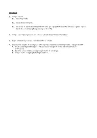 DISCUSSÃO:
1. Indique o papel:
1.1. do esmagamento.
1.2. da adição do detergente.
1.3. da adição do cloreto de sódio (tendo em conta que o grupo fosfato do DNA tem carga negativa e que o
cloreto de sódio em solução aquosa origina Na+ e Cl-).
2. Indique o papel desempenhado pela solução saturada de cloreto de sódio na boca.
3. Sugira uma explicação para a ascensão do DNA na solução.
4. Dos seguintes projetos de investigação refira aquele(s) onde será necessário proceder à extração do DNA.
A. Estudar as condições ótimas para a indução da diferenciação decélulasestaminais emcélulas
cartilagíneas.
B. Desenhar um via sintética para a produção in vitro de uma droga.
C. Criação deuma nova geração de drogas proteicas.
 