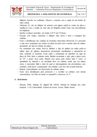 Universidade Federal de Viçosa – Departamento de Tecnologia de
Alimentos – Laboratório Processos Bioquímicos e Fermentativos
Revisão 00
PROTOCOLO 1: ISOLAMENTO DE LEVEDURAS Pag. 2 de 3
Data de Aprovação:
Elaborado por: Mayara Salgado silva Aprovado por:
diluições deverão ser realizadas. Macere a amostra com a ajuda de um bastão de
vidro estéril;
- Adicionar 0,1 mL da diluição da amostra com pipeta estéril no centro da placa e
espalha-se com o auxílio de uma alça de Drigalski estéril. Fazer este procedimento
em duplicata;
- Incubar as placas invertidas em estufa à 28 ºC por 72 horas;
- Passado este tempo, selecionar a diluição mais viável e fazer a contagem das
colônias;
- Fazer a identificação das colônias de leveduras observadas (Protocolo 2) e proceder
a uma nova semeadura por estrias em placa de petri com o mesmo meio de cultura,
inoculando um tipo de colônia por placa;
- Na semeadura por estrias deve-se flambar a alça de platina (ou então pode-se
utilizar alças de plástico descartáveis previamente esterilizadas) e introduzi-la no
meio contendo as bactérias. Fazer então o estriamento na superfície do ágar da
placa de Petri Após a primeira estria, flambar novamente a alça, girar a placa cerca
de 30˚ e puxar nova estria. Repetir esse passo pelo menos mais 2 vezes. A
quantidade de material a ser inoculada deve ser mínima, sendo que em muitos
casos, é necessário diluir o meio do qual os microrganismos são provenientes; caso
contrário, pode haver a justaposição das colônias e por isso não se pode isolá-las.
- Repetir o procedimento até observação de colônias puras.
- Fazer nova identificação pelo protocolo 2 e recolher as colônias com mesma
características em Tubo de ensaio ou ependoff e conservar a 8 ˚C.
4. Referências
- Moreira FMS, Huising EJ, Bignell DE (2010). Manual de biologia dos solos
tropicais. 1ª ed. Universidade Federal de Lavras, Lavras. Minas Gerais.
 