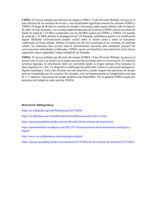 CDMA: El acceso múltiple por división de código (CDMA / Code Division Multiple Access) es el
más eficiente de los sistemas de acceso y está desplazando significativamente los sistemas FDMA y
TDMA. En lugar de dividir los usuarios en tiempo o frecuencia cada usuario obtiene todo el espectro
de radio en todo momento. Las actuales implementaciones de la técnica CDMA utilizan un ancho de
banda de canal de 1.25 MHz comparados con los 30 MHz usados por FDMA y TDMA. Un tamaño
de canal de 1.25 MHz permite la propagación de 128 llamadas simultáneas gracias a la codificación
digital. Múltiples conversaciones pueden ocurrir sobre el mismo canal y todas se transmiten
codificadas en forma digital. Debido al amplio uso de esta tecnología en los sistemas de telefonía
celular, las estaciones base poseen toda la infraestructura necesaria para manipular (extraer) las
conversaciones individuales codificadas. CDMA cuenta con beneficios muy atractivos como mayor
capacidad, mayor seguridad y mejor calidad de las llamadas.
TDMA: El acceso múltiple por división del tiempo (TDMA / Time División Múltiple Access) es el
proceso por el cual a un usuario se le asigna una porción de tiempo para su conversación. En sistemas
celulares digitales, la información debe ser convertida desde su origen análogo (Voz humana) en
datos digitales (1s y 0s). Un dispositivo codificador/decodificador realiza la conversión analógica-a-
digital-a-analógica. Entre más eficiente sea este dispositivo, puede asignar más porciones de tiempo
para ser compartidas por los usuarios. Por ejemplo, si la voz humana puede ser comprimida a una tasa
de 5:1, entonces 5 porciones de tiempo podrían estar disponibles. Por lo general TDMA asigna tres
porciones de tiempo en cada canal de 30 KHz.
Referencias bibliográficas:
https://es.wikipedia.org/wiki/Multiplexaci%C3%B3n
https://es.slideshare.net/CarlosMoralesGarcia/diferencia-entre-dato-y-señal
https://proyectojosebritto.jimdo.com/clasificación-de-los-sitemas-de-transmisión/
https://danielantolinez.wordpress.com/2012/11/14/caracteristicas-de-la-transmision-analogica-y-
digital/
http://www.viu.es/diferencias-senal-analogica-digital/
https://proyectojosebritto.jimdo.com/clasificaci%C3%B3n-de-los-sistemas-de-transmisi%C3%B3n/
 